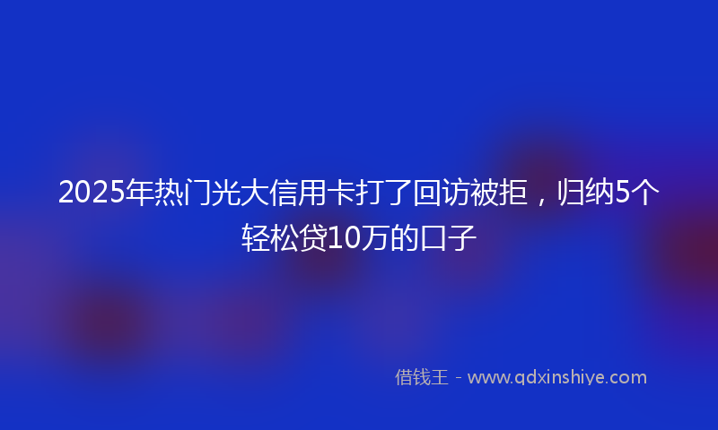 2025年热门光大信用卡打了回访被拒，归纳5个轻松贷10万的口子