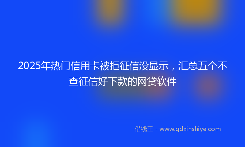 2025年热门信用卡被拒征信没显示，汇总五个不查征信好下款的网贷软件