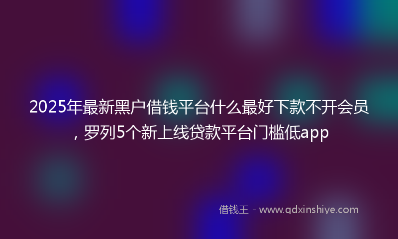 2025年最新黑户借钱平台什么最好下款不开会员，罗列5个新上线贷款平台门槛低app