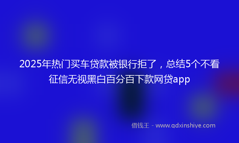 2025年热门买车贷款被银行拒了，总结5个不看征信无视黑白百分百下款网贷app