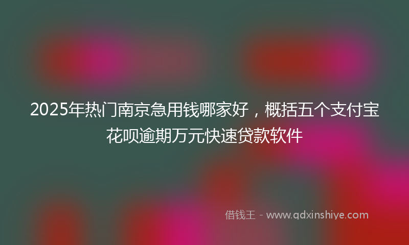 2025年热门南京急用钱哪家好，概括五个支付宝花呗逾期万元快速贷款软件