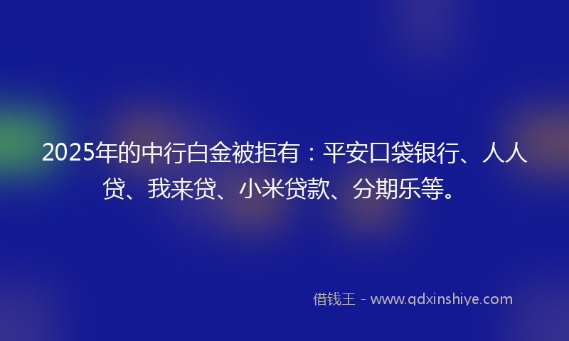 2025年的中行白金被拒有：平安口袋银行、人人贷、我来贷、小米贷款、分期乐等。