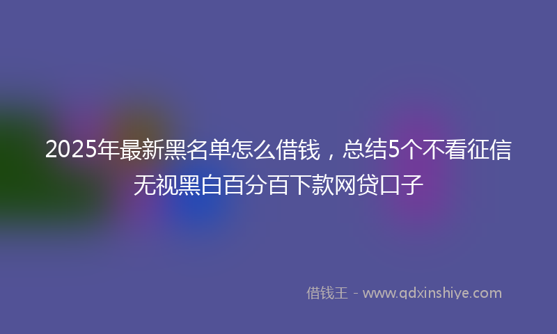 2025年最新黑名单怎么借钱，总结5个不看征信无视黑白百分百下款网贷口子