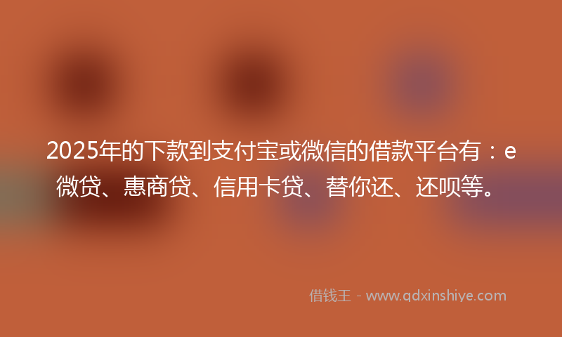 2025年的下款到支付宝或微信的借款平台有：e微贷、惠商贷、信用卡贷、替你还、还呗等。