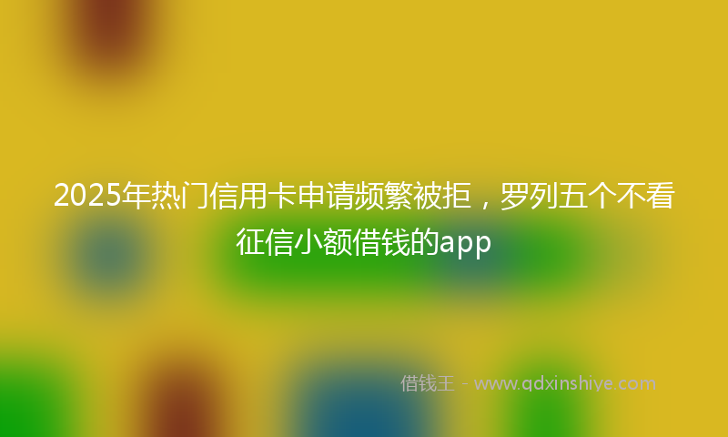 2025年热门信用卡申请频繁被拒，罗列五个不看征信小额借钱的app