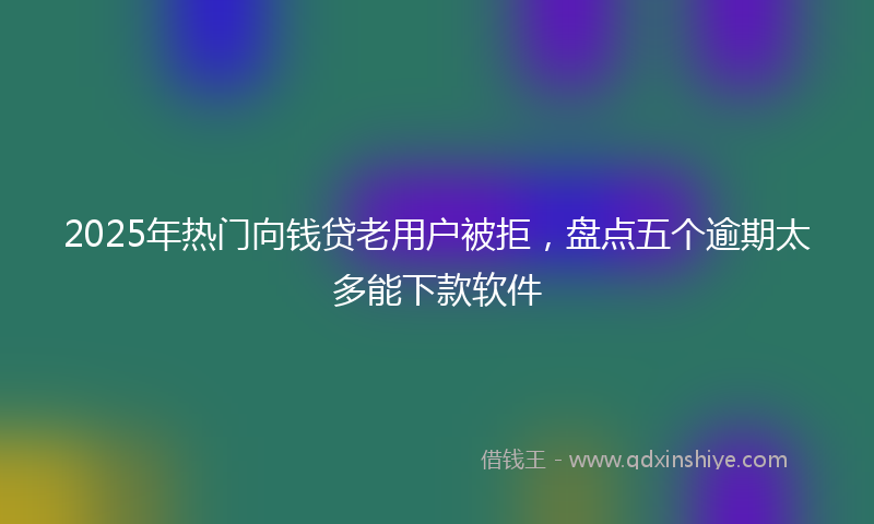 2025年热门向钱贷老用户被拒，盘点五个逾期太多能下款软件