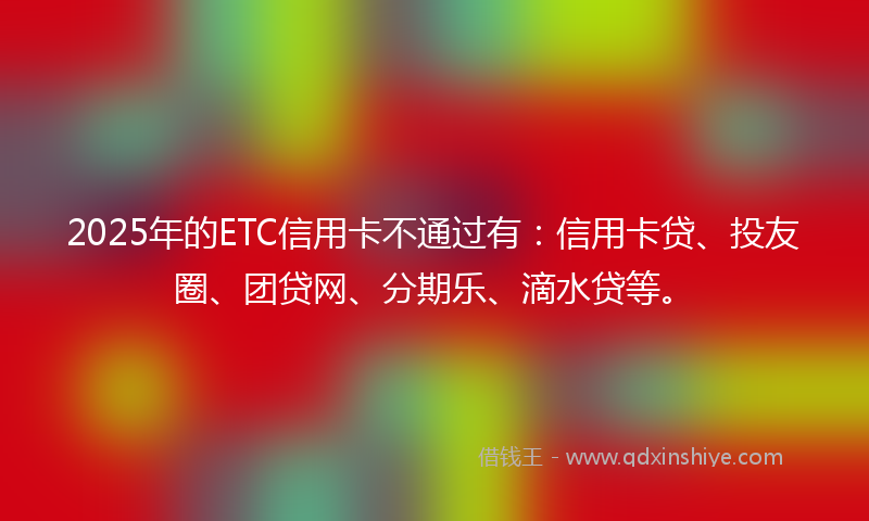 2025年的ETC信用卡不通过有：信用卡贷、投友圈、团贷网、分期乐、滴水贷等。