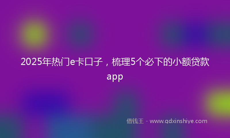 2025年热门e卡口子，梳理5个必下的小额贷款app
