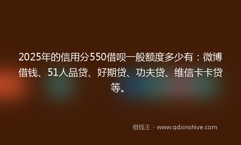 2025年的信用分550借呗一般额度多少有：微博借钱、51人品贷、好期贷、功夫贷、维信卡卡贷等。