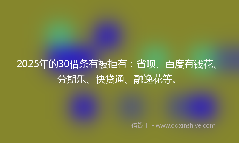 2025年的30借条有被拒有：省呗、百度有钱花、分期乐、快贷通、融逸花等。