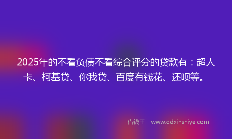 2025年的不看负债不看综合评分的贷款有：超人卡、柯基贷、你我贷、百度有钱花、还呗等。