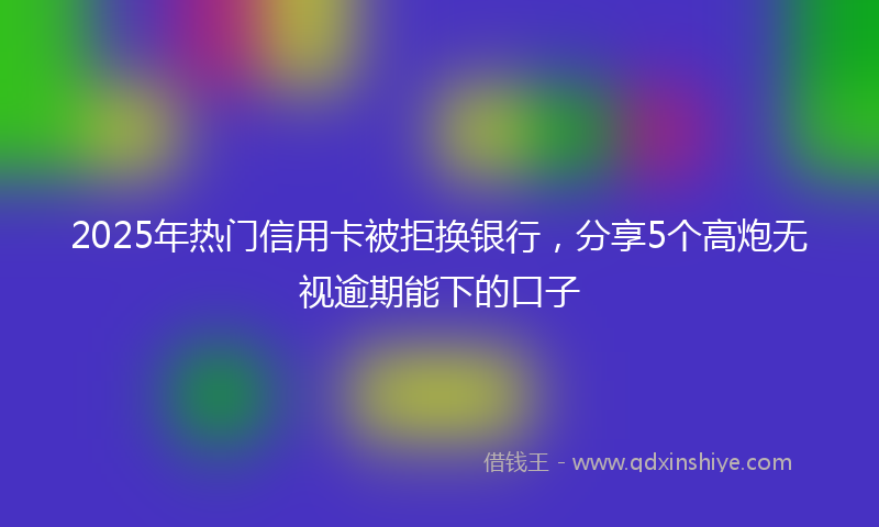 2025年热门信用卡被拒换银行，分享5个高炮无视逾期能下的口子