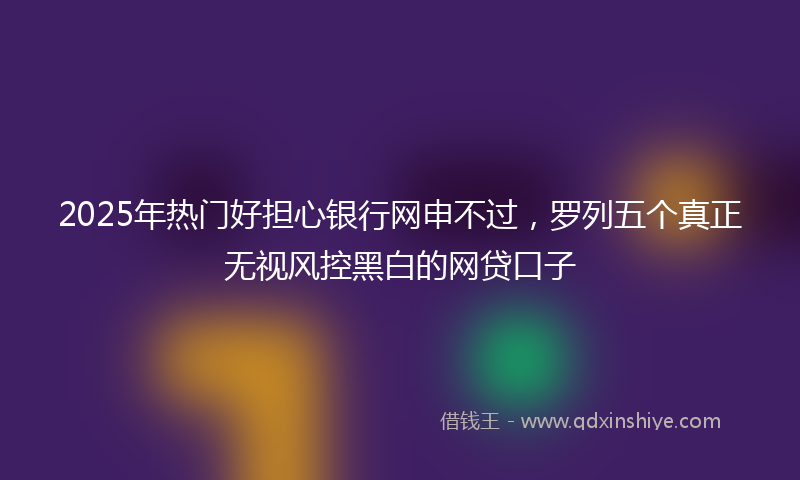 2025年热门好担心银行网申不过，罗列五个真正无视风控黑白的网贷口子