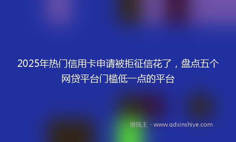 2025年热门信用卡申请被拒征信花了，盘点五个网贷平台门槛低一点的平台
