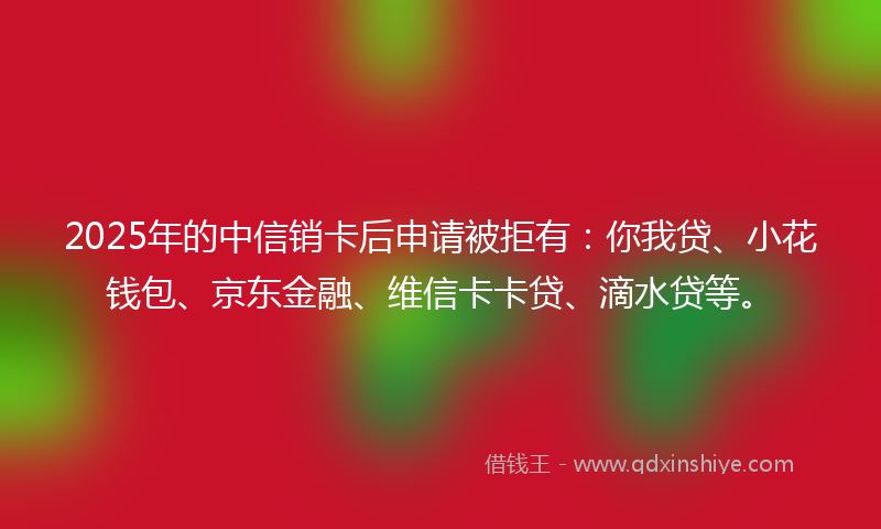 2025年的中信销卡后申请被拒有：你我贷、小花钱包、京东金融、维信卡卡贷、滴水贷等。