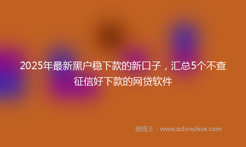 2025年最新黑户稳下款的新口子，汇总5个不查征信好下款的网贷软件