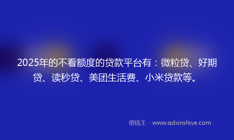 2025年的不看额度的贷款平台有:微粒贷、好期贷、读秒贷、美团生活费、小米贷款等。