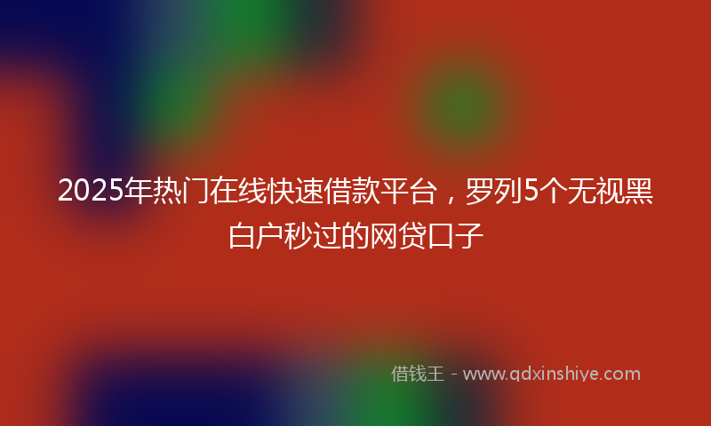 2025年热门在线快速借款平台，罗列5个无视黑白户秒过的网贷口子