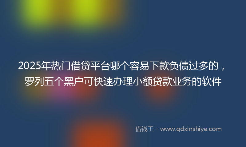 2025年热门借贷平台哪个容易下款负债过多的，罗列五个黑户可快速办理小额贷款业务的软件