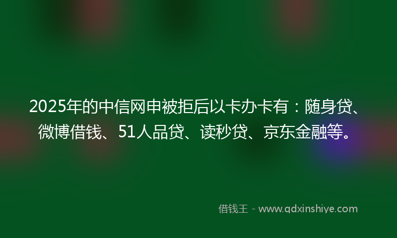 2025年的中信网申被拒后以卡办卡有：随身贷、微博借钱、51人品贷、读秒贷、京东金融等。