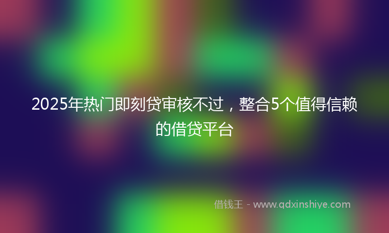 2025年热门即刻贷审核不过，整合5个值得信赖的借贷平台