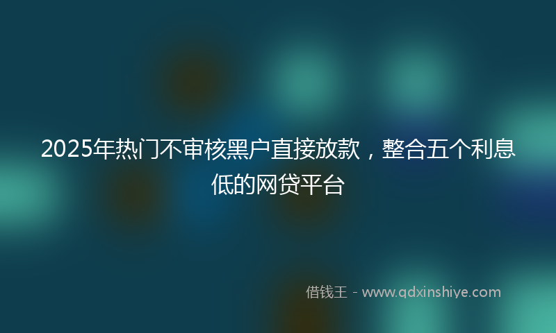 2025年热门不审核黑户直接放款，整合五个利息低的网贷平台