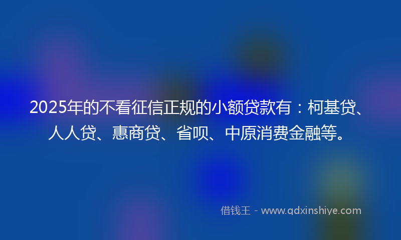 2025年的不看征信正规的小额贷款有：柯基贷、人人贷、惠商贷、省呗、中原消费金融等。
