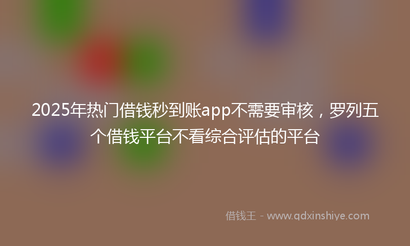 2025年热门借钱秒到账app不需要审核，罗列五个借钱平台不看综合评估的平台