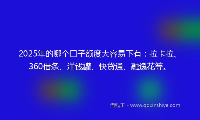 2025年的哪个口子额度大容易下有：拉卡拉、360借条、洋钱罐、快贷通、融逸花等。