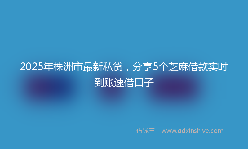 2025年株洲市最新私贷，分享5个芝麻借款实时到账速借口子