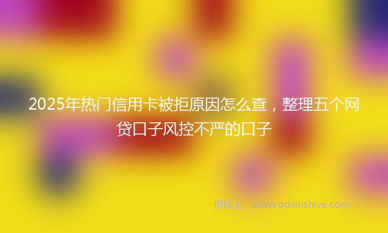 2025年热门信用卡被拒原因怎么查，整理五个网贷口子风控不严的口子