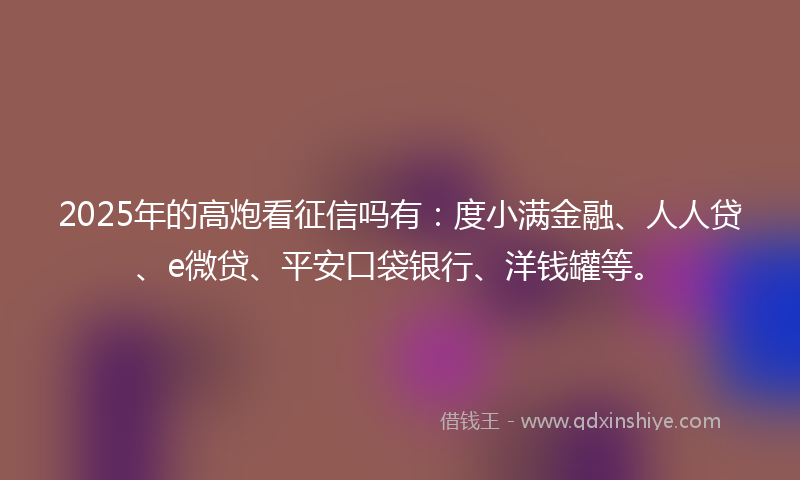2025年的高炮看征信吗有：度小满金融、人人贷、e微贷、平安口袋银行、洋钱罐等。