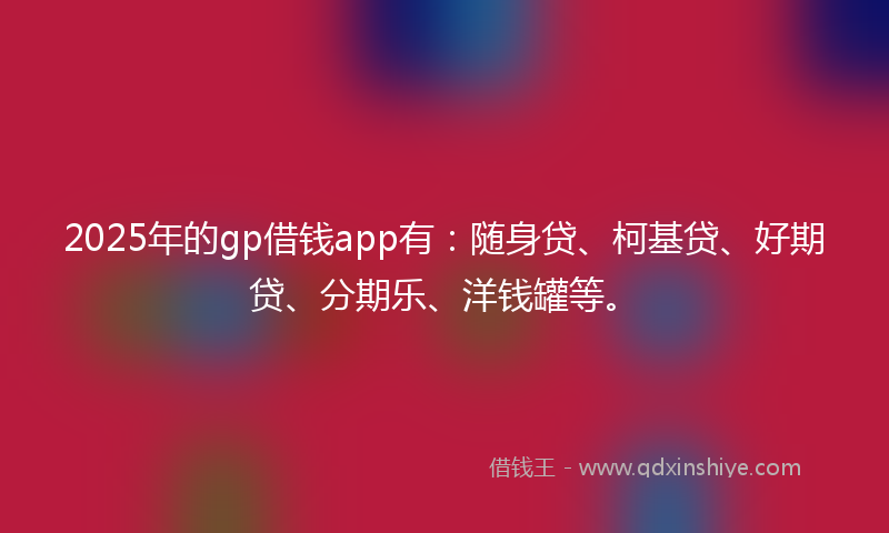 2025年的gp借钱app有：随身贷、柯基贷、好期贷、分期乐、洋钱罐等。