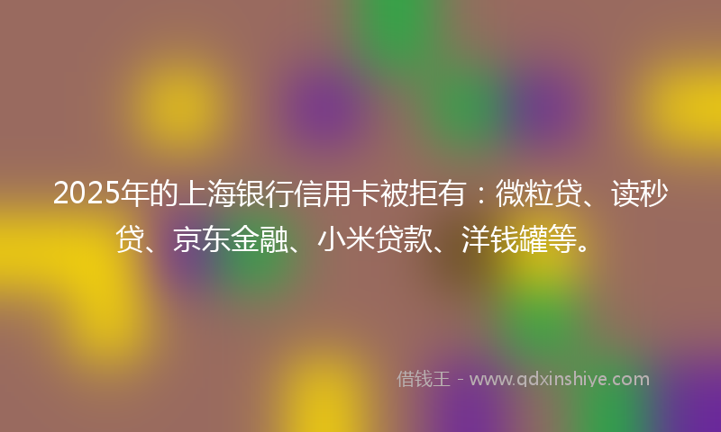 2025年的上海银行信用卡被拒有：微粒贷、读秒贷、京东金融、小米贷款、洋钱罐等。