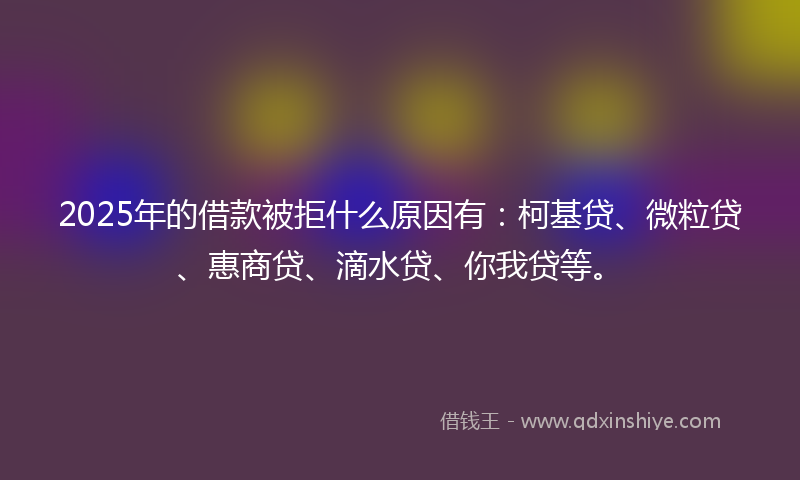 2025年的借款被拒什么原因有：柯基贷、微粒贷、惠商贷、滴水贷、你我贷等。
