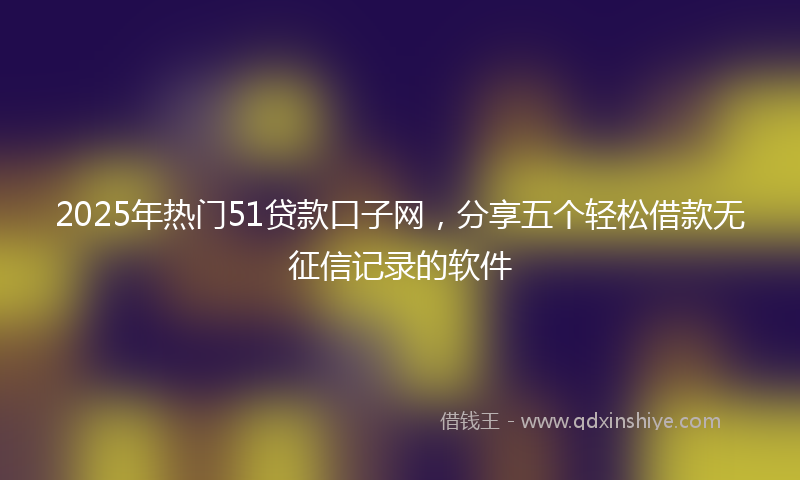 2025年热门51贷款口子网，分享五个轻松借款无征信记录的软件