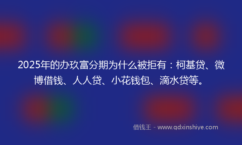 2025年的办玖富分期为什么被拒有：柯基贷、微博借钱、人人贷、小花钱包、滴水贷等。