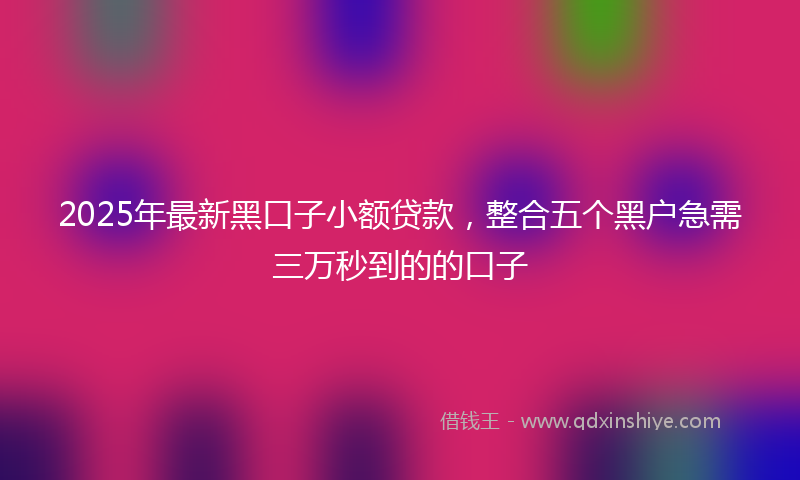 2025年最新黑口子小额贷款，整合五个黑户急需三万秒到的的口子