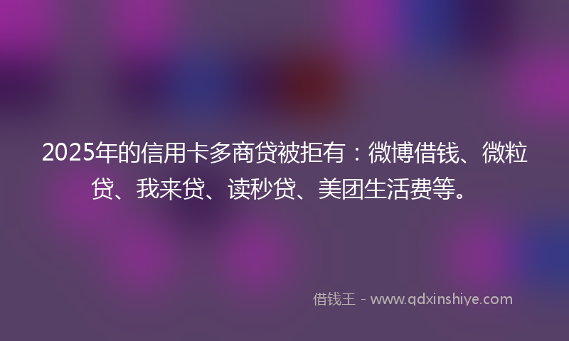 2025年的信用卡多商贷被拒有：微博借钱、微粒贷、我来贷、读秒贷、美团生活费等。