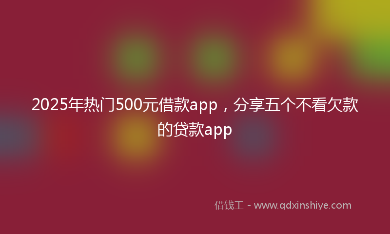 2025年热门500元借款app，分享五个不看欠款的贷款app