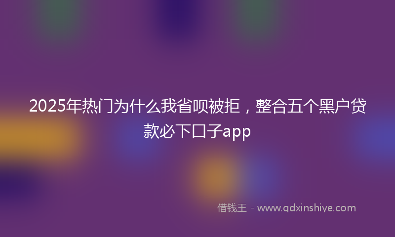2025年热门为什么我省呗被拒，整合五个黑户贷款必下口子app