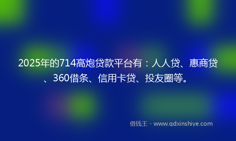 2025年的714高炮贷款平台有：人人贷、惠商贷、360借条、信用卡贷、投友圈等。