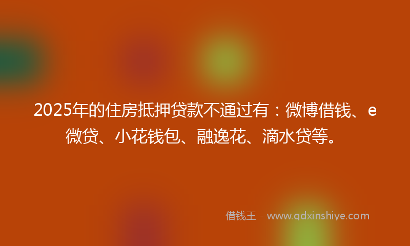 2025年的住房抵押贷款不通过有：微博借钱、e微贷、小花钱包、融逸花、滴水贷等。