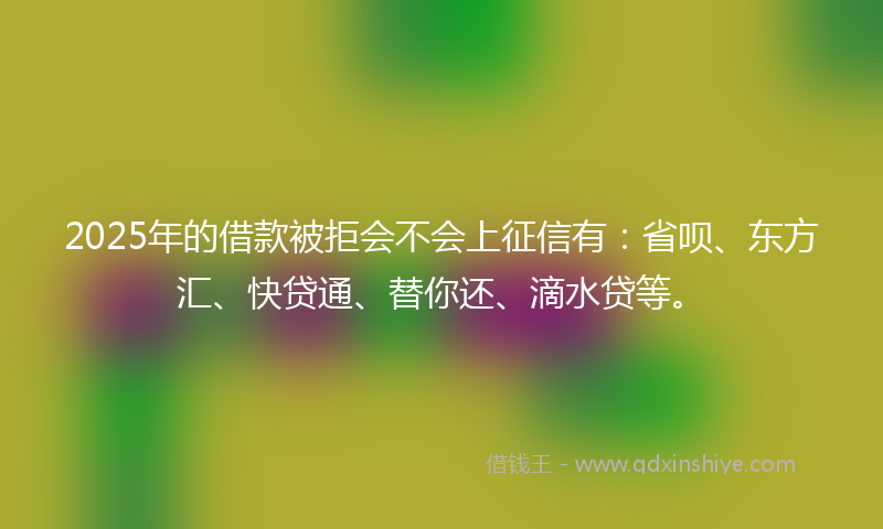 2025年的借款被拒会不会上征信有：省呗、东方汇、快贷通、替你还、滴水贷等。