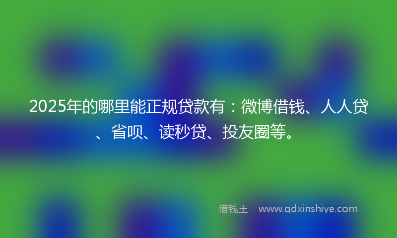 2025年的哪里能正规贷款有：微博借钱、人人贷、省呗、读秒贷、投友圈等。