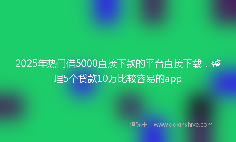 2025年热门借5000直接下款的平台直接下载，整理5个贷款10万比较容易的app