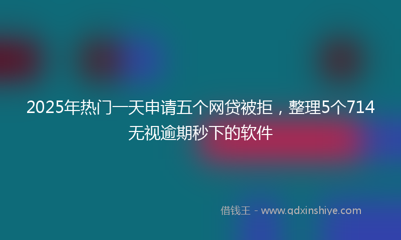 2025年热门一天申请五个网贷被拒，整理5个714无视逾期秒下的软件
