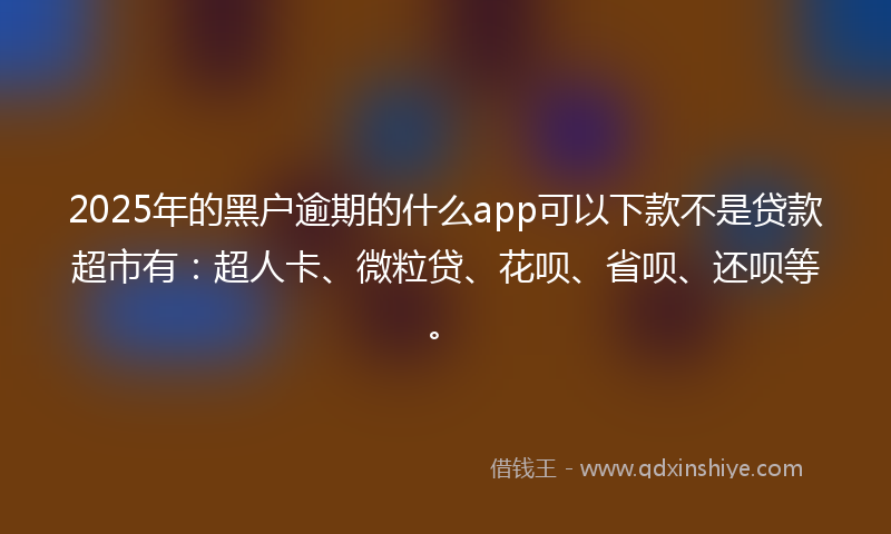 2025年的黑户逾期的什么app可以下款不是贷款超市有：超人卡、微粒贷、花呗、省呗、还呗等。