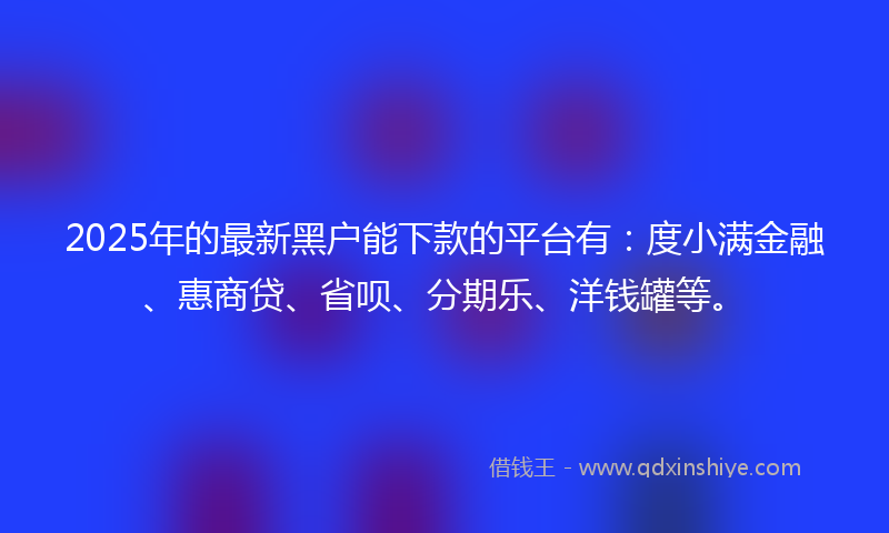 2025年的最新黑户能下款的平台有：度小满金融、惠商贷、省呗、分期乐、洋钱罐等。