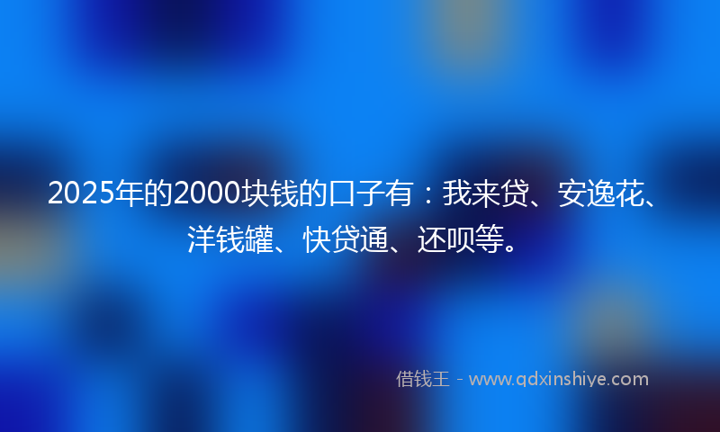 2025年的2000块钱的口子有：我来贷、安逸花、洋钱罐、快贷通、还呗等。